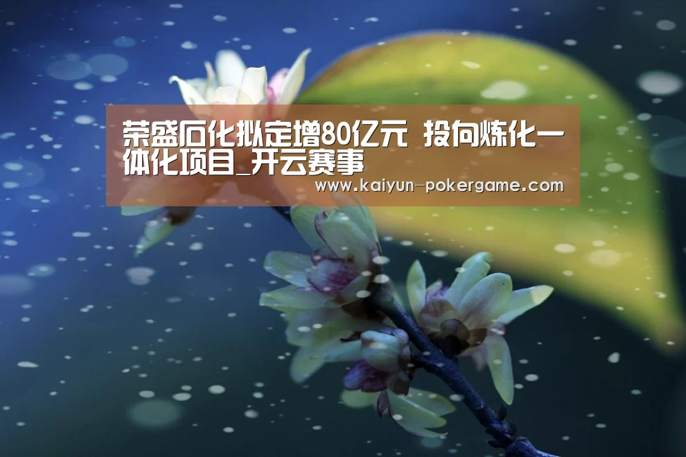 荣盛石化拟定增80亿元 投向炼化一体化项目_开云赛事(图1) 开云赛事