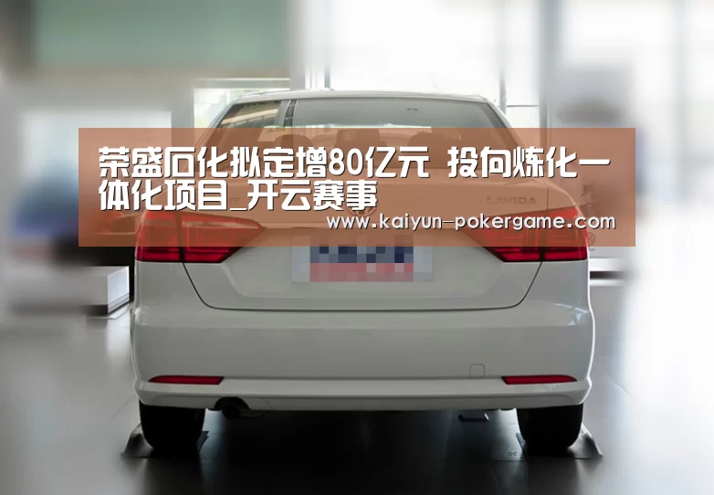 荣盛石化拟定增80亿元 投向炼化一体化项目_开云赛事(图4) 开云体育